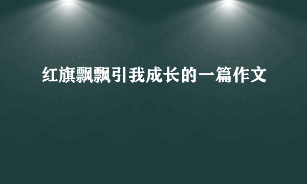 红旗飘飘引我成长的一篇作文