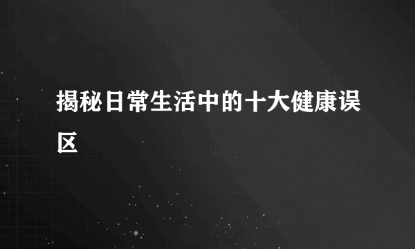 揭秘日常生活中的十大健康误区