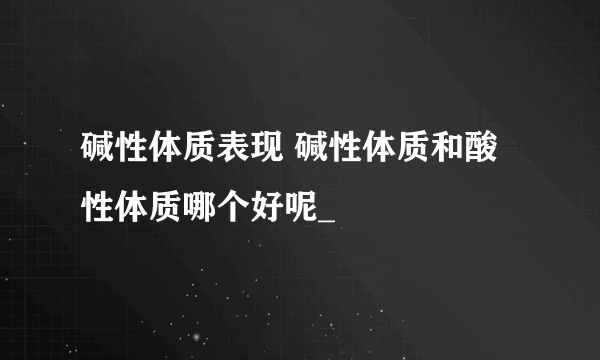 碱性体质表现 碱性体质和酸性体质哪个好呢_