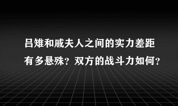 吕雉和戚夫人之间的实力差距有多悬殊？双方的战斗力如何？