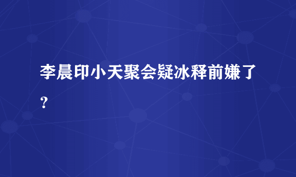 李晨印小天聚会疑冰释前嫌了？