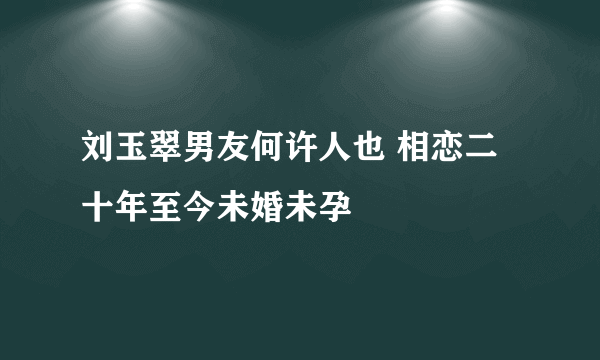 刘玉翠男友何许人也 相恋二十年至今未婚未孕