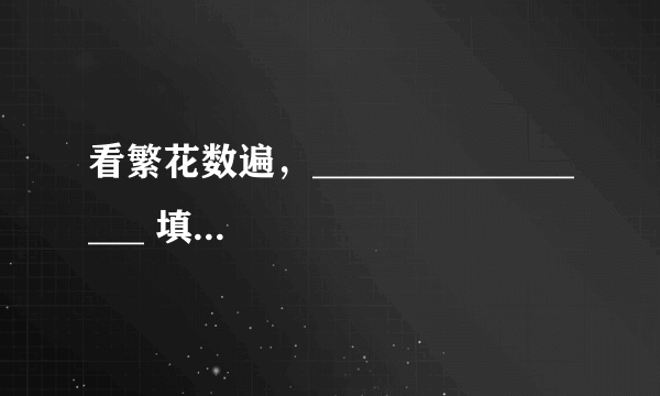 看繁花数遍，_________________ 填空【不要魏斌的那首《纪念日》你的那句歌词啊！】