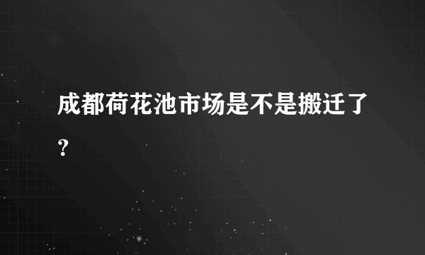 成都荷花池市场是不是搬迁了？