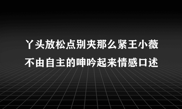 丫头放松点别夹那么紧王小薇不由自主的呻吟起来情感口述