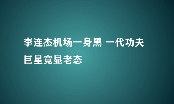 李连杰机场一身黑 一代功夫巨星竟显老态