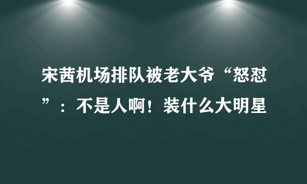 宋茜机场排队被老大爷“怒怼”：不是人啊！装什么大明星