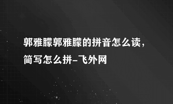 郭雅朦郭雅朦的拼音怎么读，简写怎么拼-飞外网