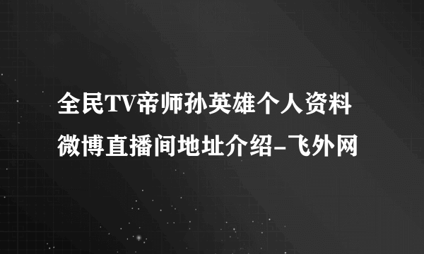 全民TV帝师孙英雄个人资料微博直播间地址介绍-飞外网