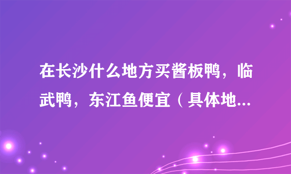 在长沙什么地方买酱板鸭，临武鸭，东江鱼便宜（具体地址，具体说明。）