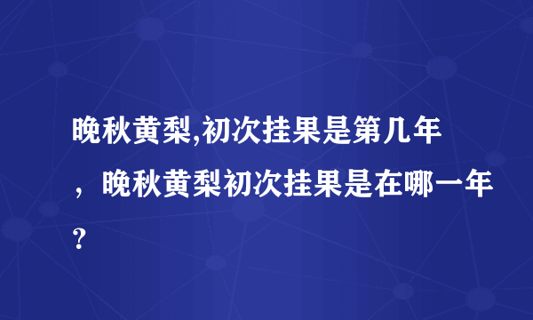 晚秋黄梨,初次挂果是第几年，晚秋黄梨初次挂果是在哪一年？