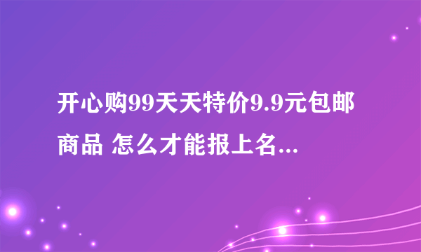 开心购99天天特价9.9元包邮商品 怎么才能报上名 说事免...