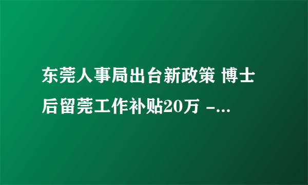 东莞人事局出台新政策 博士后留莞工作补贴20万 -管理资料