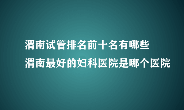 渭南试管排名前十名有哪些 渭南最好的妇科医院是哪个医院