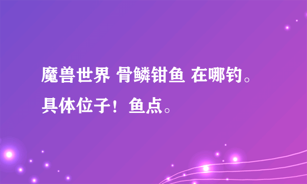 魔兽世界 骨鳞钳鱼 在哪钓。 具体位子！鱼点。