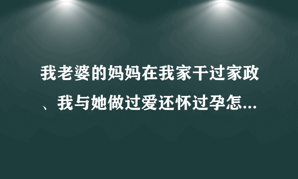 我老婆的妈妈在我家干过家政、我与她做过爱还怀过孕怎么办啊？那时年轻不懂事