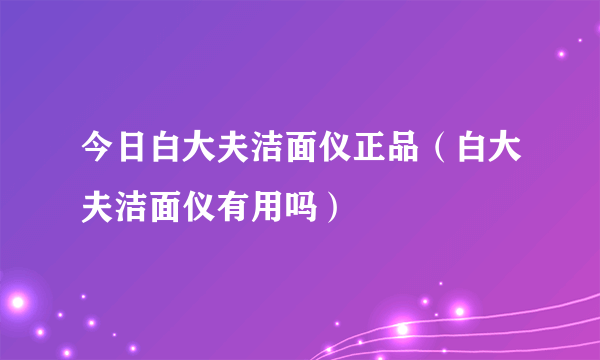 今日白大夫洁面仪正品（白大夫洁面仪有用吗）