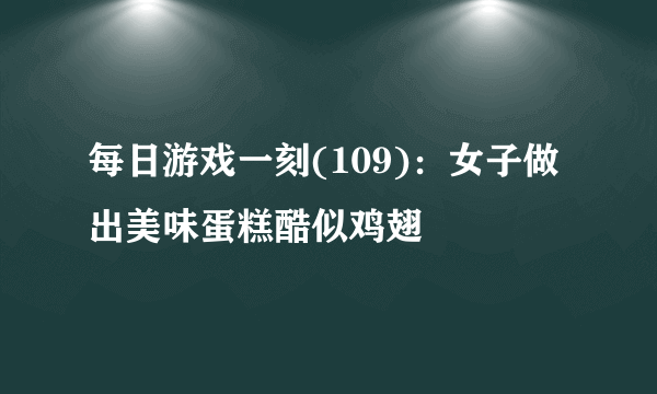 每日游戏一刻(109)：女子做出美味蛋糕酷似鸡翅