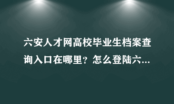 六安人才网高校毕业生档案查询入口在哪里？怎么登陆六安人才网后找不到？