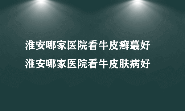 淮安哪家医院看牛皮癣蕞好 淮安哪家医院看牛皮肤病好