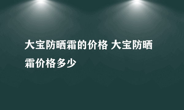 大宝防晒霜的价格 大宝防晒霜价格多少