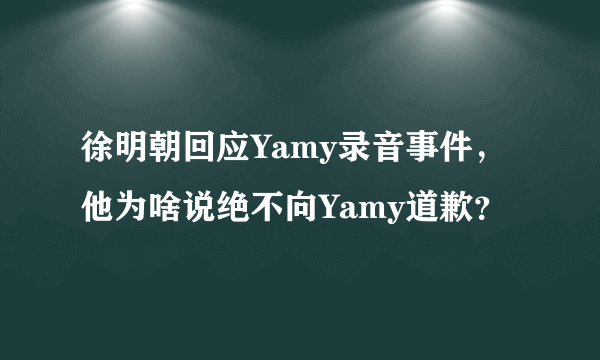 徐明朝回应Yamy录音事件，他为啥说绝不向Yamy道歉？