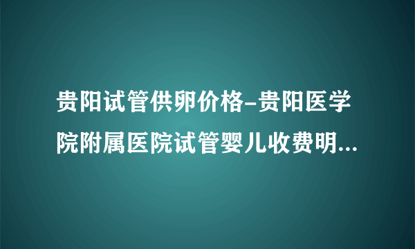 贵阳试管供卵价格-贵阳医学院附属医院试管婴儿收费明细，2023年三代捐卵价格表