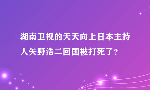 湖南卫视的天天向上日本主持人矢野浩二回国被打死了？