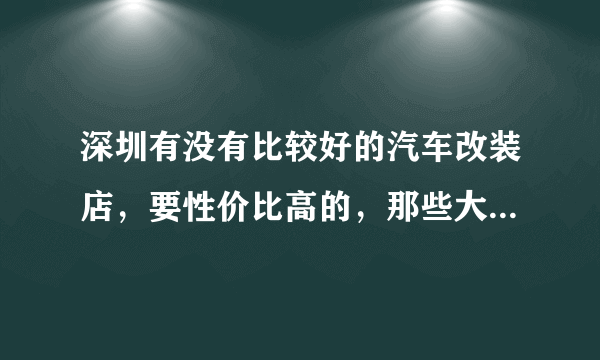 深圳有没有比较好的汽车改装店，要性价比高的，那些大店就不要推荐了，肯定要将店租算在我头上