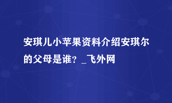 安琪儿小苹果资料介绍安琪尔的父母是谁？_飞外网