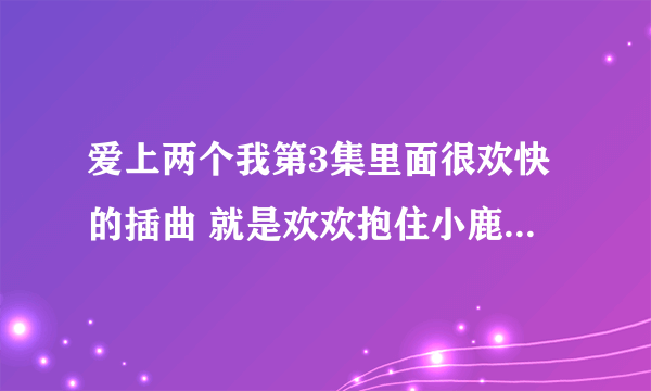 爱上两个我第3集里面很欢快的插曲 就是欢欢抱住小鹿那一小段