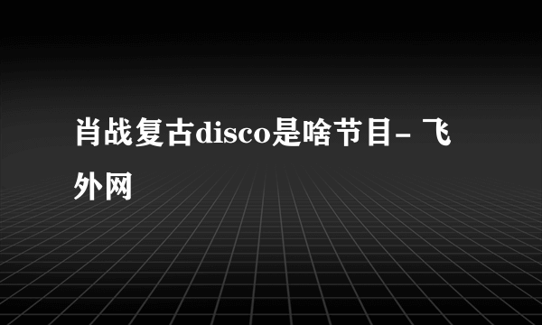 肖战复古disco是啥节目- 飞外网