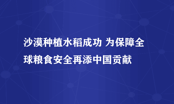 沙漠种植水稻成功 为保障全球粮食安全再添中国贡献