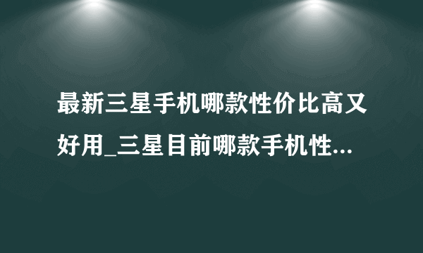 最新三星手机哪款性价比高又好用_三星目前哪款手机性价比高2021