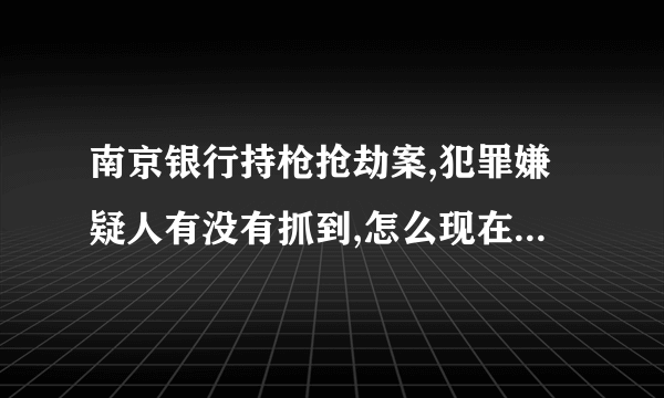 南京银行持枪抢劫案,犯罪嫌疑人有没有抓到,怎么现在新闻都没有报到了啊？