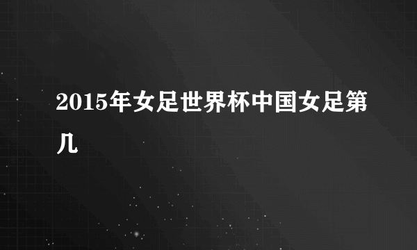 2015年女足世界杯中国女足第几