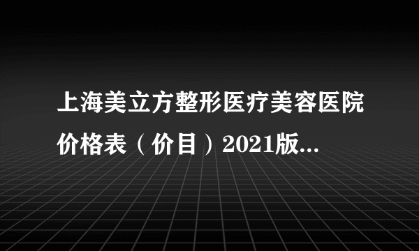 上海美立方整形医疗美容医院价格表（价目）2021版线上咨询