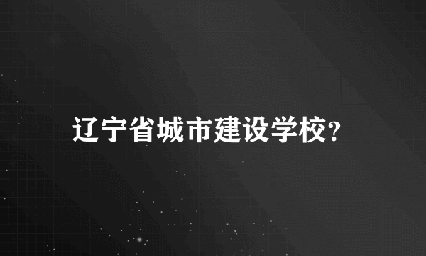 辽宁省城市建设学校？