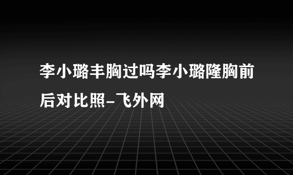 李小璐丰胸过吗李小璐隆胸前后对比照-飞外网