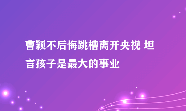 曹颖不后悔跳槽离开央视 坦言孩子是最大的事业