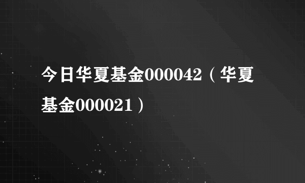 今日华夏基金000042（华夏基金000021）