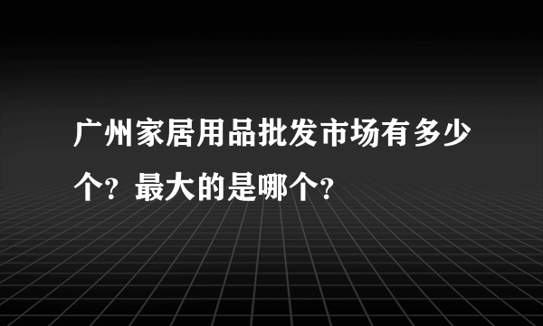 广州家居用品批发市场有多少个？最大的是哪个？