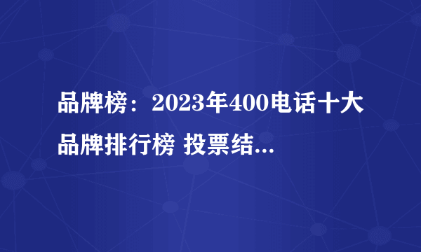 品牌榜：2023年400电话十大品牌排行榜 投票结果公布【新】