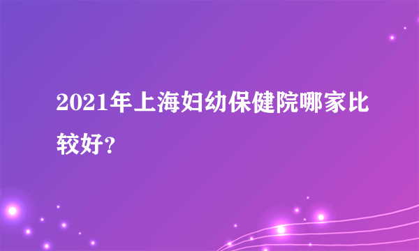 2021年上海妇幼保健院哪家比较好？