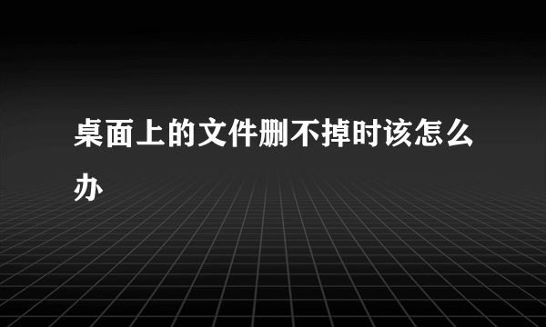 桌面上的文件删不掉时该怎么办