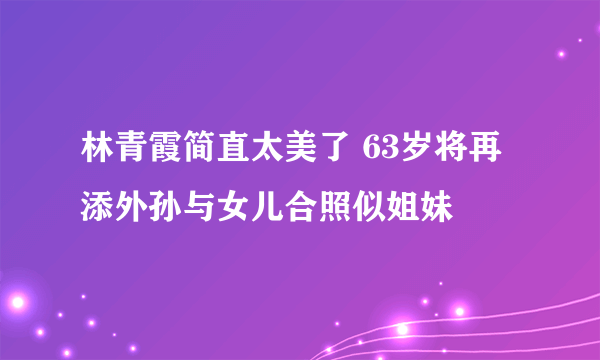 林青霞简直太美了 63岁将再添外孙与女儿合照似姐妹