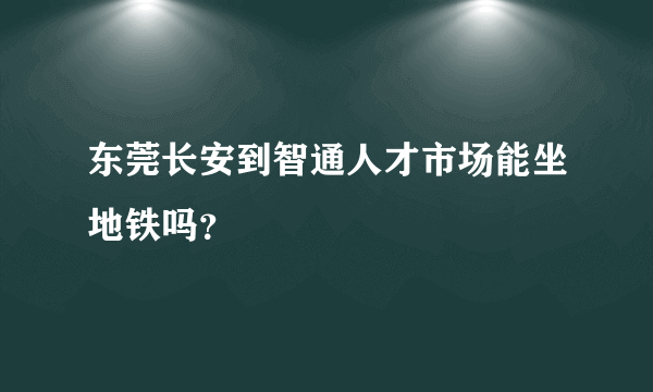 东莞长安到智通人才市场能坐地铁吗？