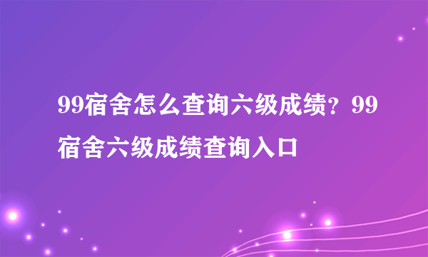 99宿舍怎么查询六级成绩？99宿舍六级成绩查询入口