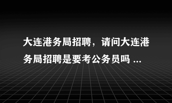 大连港务局招聘，请问大连港务局招聘是要考公务员吗 今年什么时候招人