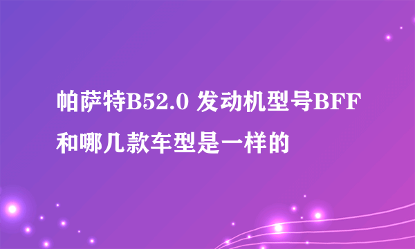 帕萨特B52.0 发动机型号BFF和哪几款车型是一样的